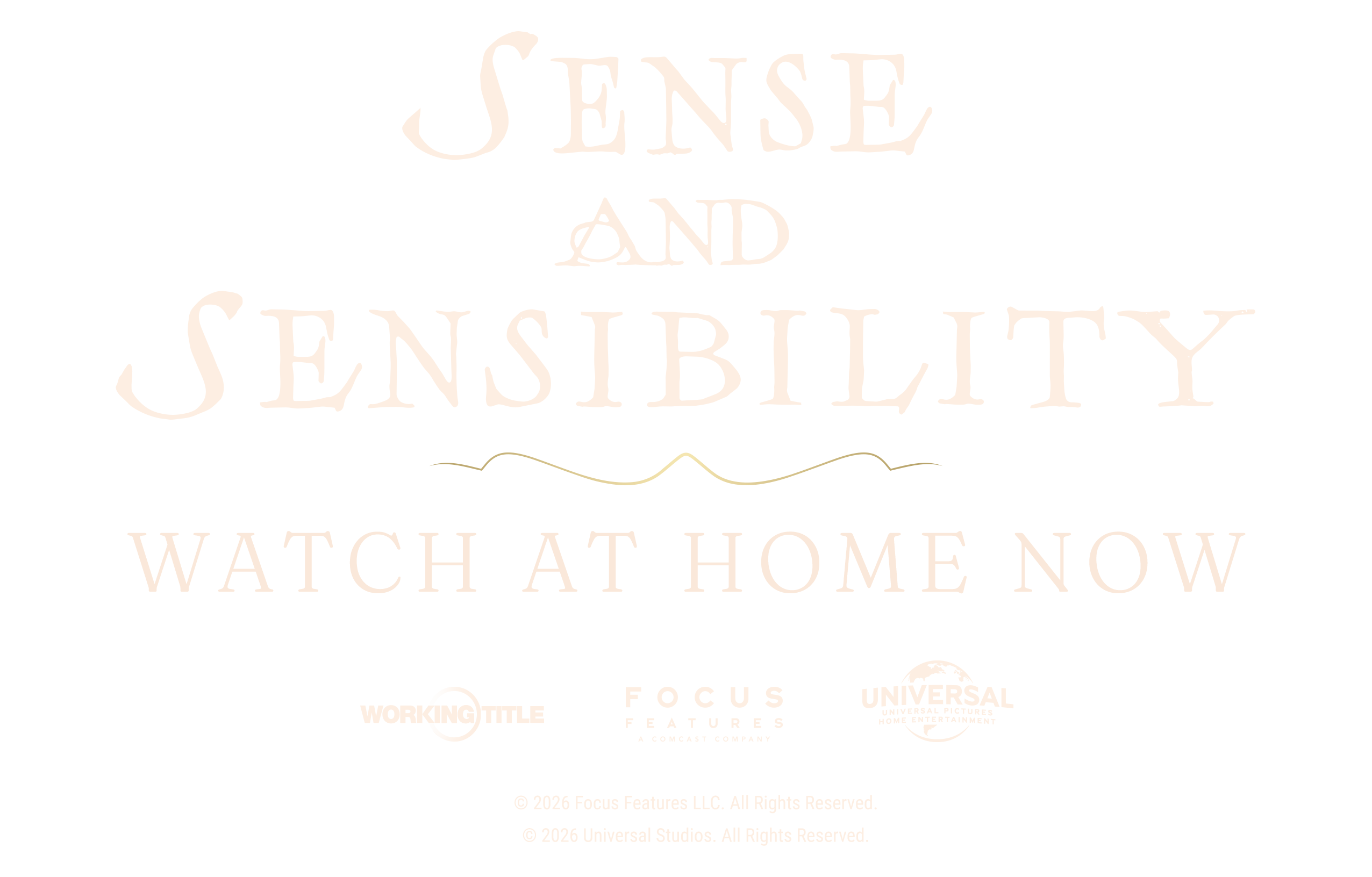 Sense and Sensibility. Watch at home now. Working Title. Focus Features, a Comcast company. Universal Pictures Home Entertainment. © 2026 Focus Features LLC. All Rights Reserved. © 2026 Universal Studios. All Rights Reserved.